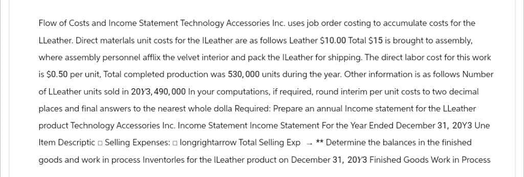 Flow of Costs and Income Statement Technology Accessories Inc. uses job order costing to accumulate costs for the
LLeather. Direct materials unit costs for the ILeather are as follows Leather $10.00 Total $15 is brought to assembly,
where assembly personnel afflix the velvet interior and pack the ILeather for shipping. The direct labor cost for this work
is $0.50 per unit, Total completed production was 530,000 units during the year. Other information is as follows Number
of LLeather units sold in 2013, 490,000 In your computations, if required, round interim per unit costs to two decimal
places and final answers to the nearest whole dolla Required: Prepare an annual Income statement for the LLeather
product Technology Accessories Inc. Income Statement Income Statement For the Year Ended December 31, 20Y3 Une
Item Descriptic Selling Expenses: longrightarrow Total Selling Exp ** Determine the balances in the finished
goods and work in process Inventorles for the ILeather product on December 31, 2013 Finished Goods Work in Process