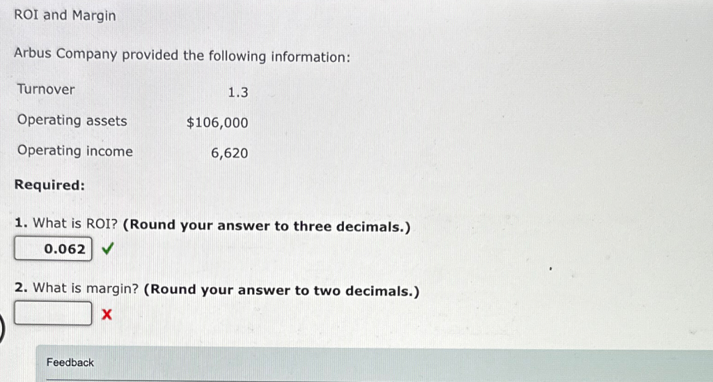 ROI and Margin
Arbus Company provided the following information:
Turnover
1.3
Operating assets
$106,000
Operating income
6,620
Required:
1. What is ROI? (Round your answer to three decimals.)
0.062 ✓
2. What is margin? (Round your answer to two decimals.)
X
Feedback