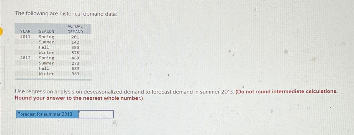 The following are historical demand data:
ACTUAL
YEAR
2011
SEASON
DEMAND
Spring
201
Summer
142
Fall
380
Winter
578
2012
Spring
469
Summer
273
Fall
Winter
683
963
Use regression analysis on deseasonalized demand to forecast demand in summer 2013. (Do not round intermediate calculations.
Round your answer to the nearest whole number.)
Forecast for summer 2013
