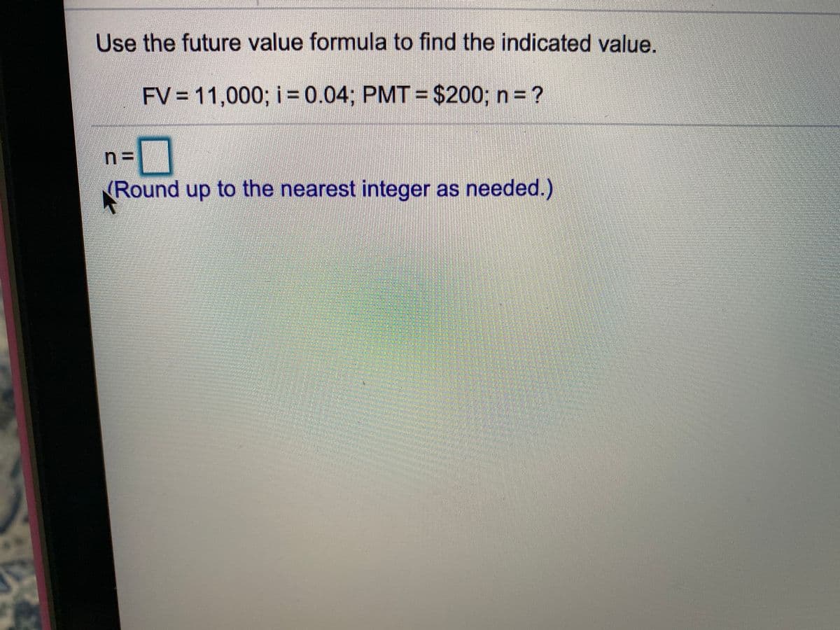 Use the future value formula to find the indicated value.
FV = 11,000; i 0.04; PMT = $200; n = ?
%3=
(Round up to the nearest integer as needed.)
