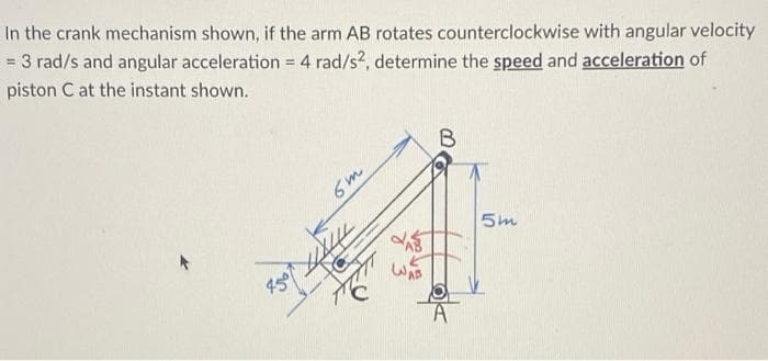 In the crank mechanism shown, if the arm AB rotates counterclockwise with angular velocity
= 3 rad/s and angular acceleration = 4 rad/s2, determine the speed and acceleration of
piston C at the instant shown.
%3D
6m
5m
