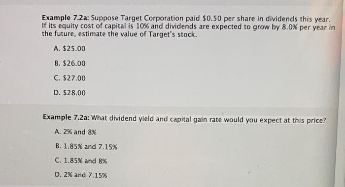 Example 7.2a: Suppose Target Corporation paid $0.50 per share in dividends this year.
If its equity cost of capital is 10% and dividends are expected to grow by 8.0% per year in
the future, estimate the value of Target's stock.
A. $25.00
B. $26.00
C. $27.00
D. $28.00
Example 7.2a: What dividend yield and capital gain rate would you expect at this price?
A. 2% and 8%
B. 1.85 % and 7.15%
C. 1.85% and 8%
D. 2% and 7.15%