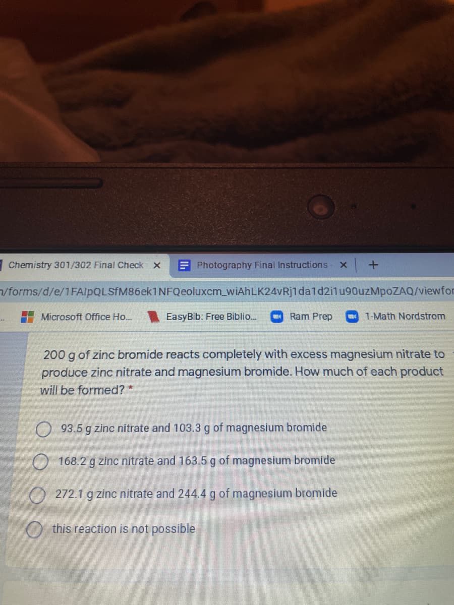 Chemistry 301/302 Final Check X
E Photography Final Instructions
/forms/d/e/1FAlpQLSfM86ek1NFQeoluxcm_wiAhLK24vRj1dald2ilu90uzMpoZAQ/viewfor
Microsoft Office Ho...
EasyBib: Free Biblio.
Ram Prep
1-Math Nordstrom
200 g of zinc bromide reacts completely with excess magnesium nitrate to
produce zinc nitrate and magnesium bromide. How much of each product
will be formed? *
93.5 g zinc nitrate and 103.3 g of magnesium bromide
) 168.2 g zinc nitrate and 163.5 g of magnesium bromide
272.1 g zinc nitrate and 244.4 g of magnesium bromide
this reaction is not possible
