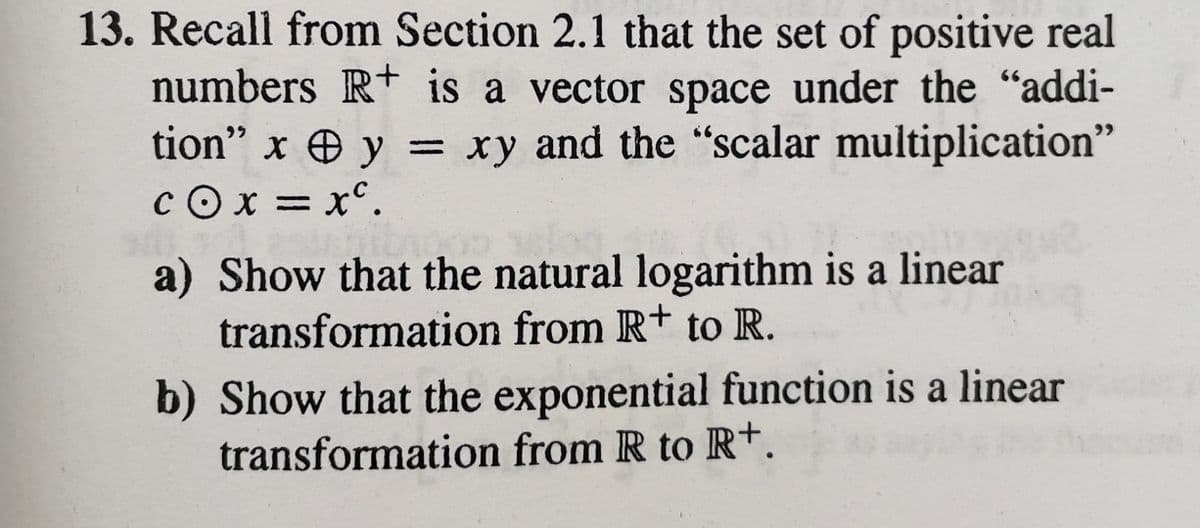 13. Recall from Section 2.1 that the set of positive real
numbers R+ is a vector space under the "addi-
tion" x y = xy and the "scalar multiplication"
cox=xc.
a) Show that the natural logarithm is a linear
transformation from R+ to R.
b) Show that the exponential function is a linear d
transformation from R to R+.