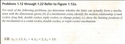 Problems 1.12 through 1.22 Refer to Figure 1.12a.
For each of the following problems, (a) determine whether the links can actually form a mecha-
nism with the dimensions given; (b) if a mechanism exists, identify the motion relationship (crank
rocker, drag link, double rocker, triple rocker, or change point); (c) show the limiting positions if
the mechanism is a crank-rocker, double-rocker, or triple-rocker mechanism:
1.15 L 1.5, L₁ = 4, L₂ = 2, L3 = 3.5.
=