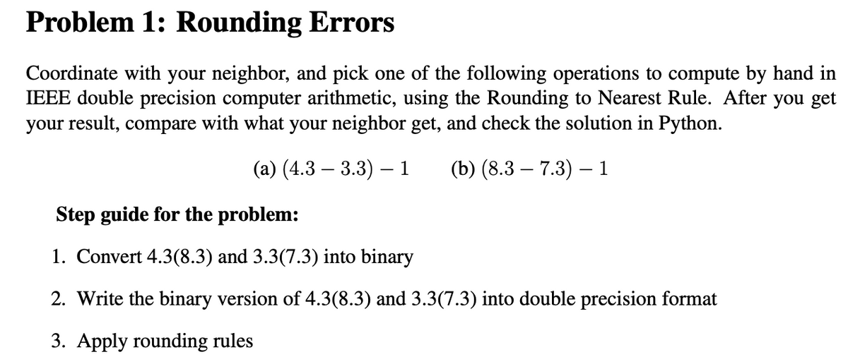 Problem 1: Rounding Errors
Coordinate with your neighbor, and pick one of the following operations to compute by hand in
IEEE double precision computer arithmetic, using the Rounding to Nearest Rule. After you get
your result, compare with what your neighbor get, and check the solution in Python.
(a) (4.3 3.3) — 1
(b) (8.3 - 7.3) — 1
Step guide for the problem:
1. Convert 4.3(8.3) and 3.3(7.3) into binary
2. Write the binary version of 4.3(8.3) and 3.3(7.3) into double precision format
3. Apply rounding rules
