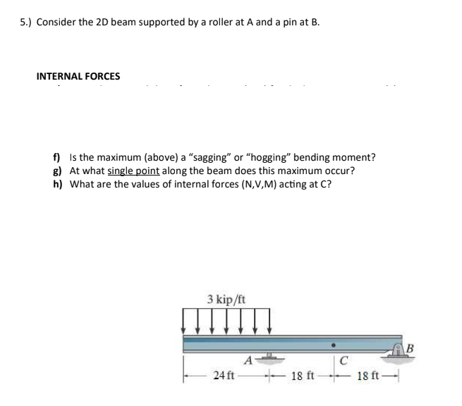 5.) Consider the 2D beam supported by a roller at A and a pin at B.
INTERNAL FORCES
f) Is the maximum (above) a “sagging" or “hogging" bending moment?
g) At what single point along the beam does this maximum occur?
h) What are the values of internal forces (N,V,M) acting at C?
3 kip/ft
A
C
24 ft
+ 18 ft
18 ft-
