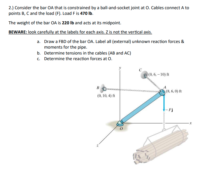 2.) Consider the bar OA that is constrained by a ball-and-socket joint at O. Cables connect A to
points B, C and the load (F). Load F is 470 lb.
The weight of the bar OA is 220 Ib and acts at its midpoint.
BEWARE: look carefully at the labels for each axis. Z is not the vertical axis.
a. Draw a FBD of the bar OA. Label allI (external) unknown reaction forces &
moments for the pipe.
b. Determine tensions in the cables (AB and AC)
c. Determine the reaction forces at o.
(0, 6,-10) ft
B
(8, 6, 0) ft
(0, 10, 4) ft
Fj
