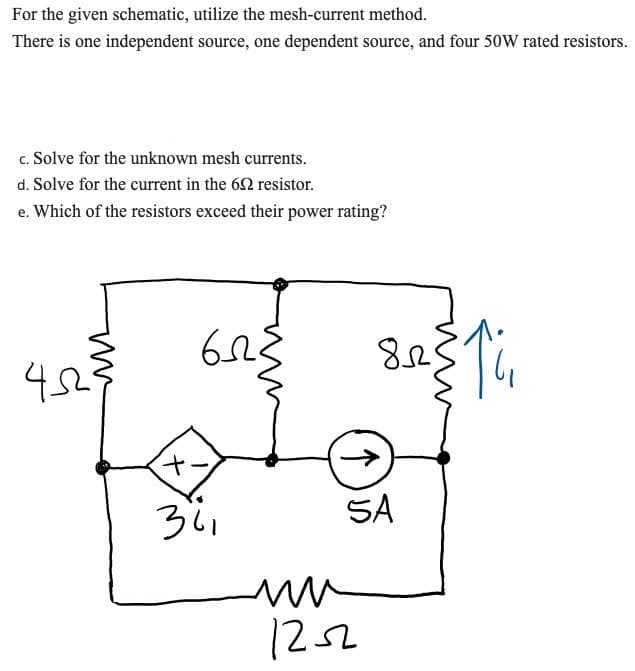 For the given schematic, utilize the mesh-current method.
There is one independent source, one dependent source, and four 50W rated resistors.
c. Solve for the unknown mesh currents.
d. Solve for the current in the 62 resistor.
e. Which of the resistors exceed their power rating?
452²²
6223
+
341
82311₁
SA
ww
1252
