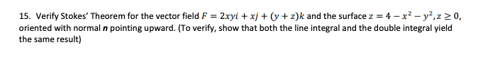 15. Verify Stokes' Theorem for the vector field F = 2xyi + xj + (y + z)k and the surface z = 4 – x² – y²,z > 0,
oriented with normal n pointing upward. (To verify, show that both the line integral and the double integral yield
the same result)
