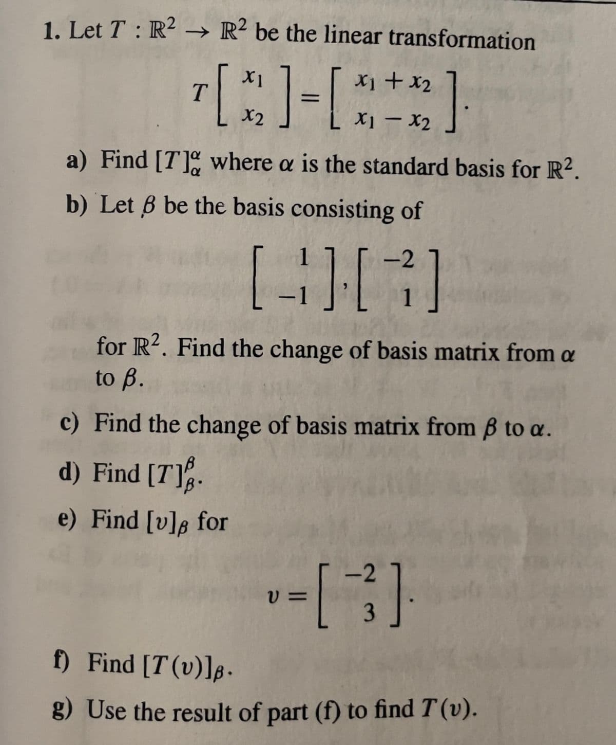 1. Let T: R² → R2 be the linear transformation
+ x₂
[3]-[***]
T
X2
a) Find [7] where a is the standard basis for R².
b) Let 6 be the basis consisting of
1
[3][7]
-1
for R2. Find the change of basis matrix from a
to B.
c) Find the change of basis matrix from ß to a.
d) Find [7].
e) Find [v]s for
V=
<-2
f) Find [T(v)].
g) Use the result of part (f) to find T (v).