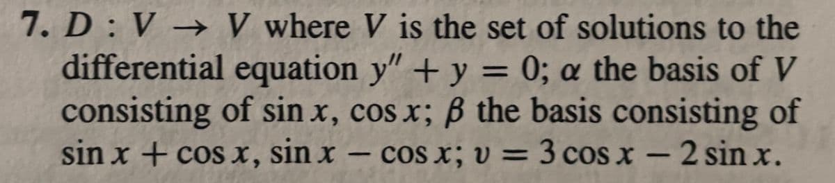 7. D: V→ V where V is the set of solutions to the
differential equation y" + y = 0; a the basis of V
consisting of sin x, cos x; ß the basis consisting of
sin x + cos x, sin x - cos x; v = 3 cos x - 2 sin x.