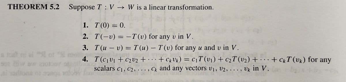 THEOREM 5.2 Suppose T V W is a linear transformation.
1. T(0) = 0.
2. T(-v) = -T(v) for any v in V.
3.
T(uv) = T(u) - T(v) for any u and u in V.
4.
...
·
T(C₁v₁ + C₂0₂ + + Ck Uk) = C₁T (v₁) + C₂T (v₂)+...+ CKT (Uk) for any
scalars C₁, C2, ..., Ck and any vectors V₁, V2, ..., Uk in V.
a fost ni ai " of "St
oko