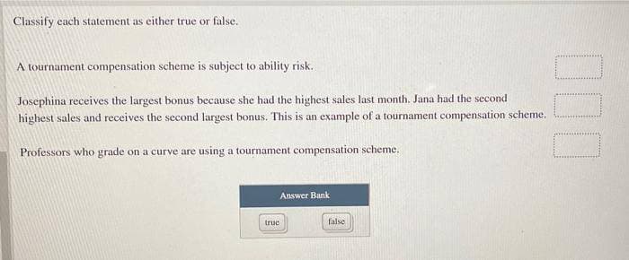 Classify each statement as either true or false.
A tournament compensation scheme is subject to ability risk..
Josephina receives the largest bonus because she had the highest sales last month. Jana had the second
highest sales and receives the second largest bonus. This is an example of a tournament compensation scheme.
Professors who grade on a curve are using a tournament compensation scheme.
Answer Bank
truc
false
000
