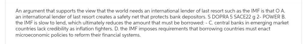 An argument that supports the view that the world needs an international lender of last resort such as the IMF is that O A.
an international lender of last resort creates a safety net that protects bank depositors. S DOPRA 5 SACE22 g 2- POWER B.
the IMF is slow to lend, which ultimately reduces the amount that must be borrowed: - C. central banks in emerging market
countries lack credibility as inflation fighters. D. the IMF imposes requirements that borrowing countries must enact
microeconomic policies to reform their financial systems.