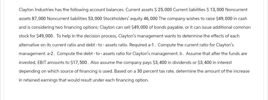 Clayton Industries has the following account balances. Current assets $25,000 Current liabilities $ 13,000 Noncurrent
assets 87,000 Noncurrent liabilities 53,000 Stockholders' equity 46,000 The company wishes to raise $49,000 in cash
and is considering two financing options: Clayton can sell $49,000 of bonds payable, or it can issue additional common
stock for $49,000. To help in the decision process, Clayton's management wants to determine the effects of each
alternative on its current ratio and debt-to-assets ratio. Required a-1. Compute the current ratio for Clayton's
management. a-2. Compute the debt-to-assets ratio for Clayton's management. b. Assume that after the funds are
invested, EBIT amounts to $17,500. Also assume the company pays $3,400 in dividends or $3,400 in interest
depending on which source of financing is used. Based on a 30 percent tax rate, determine the amount of the increase
in retained earnings that would result under each financing option.