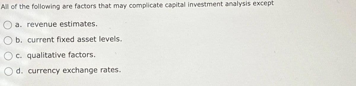 All of the following are factors that may complicate capital investment analysis except
a. revenue estimates.
b. current fixed asset levels.
c. qualitative factors.
d. currency exchange rates.