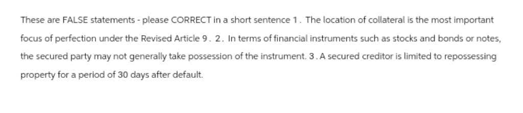 These are FALSE statements - please CORRECT in a short sentence 1. The location of collateral is the most important
focus of perfection under the Revised Article 9. 2. In terms of financial instruments such as stocks and bonds or notes,
the secured party may not generally take possession of the instrument. 3. A secured creditor is limited to repossessing
property for a period of 30 days after default.