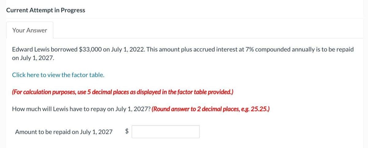Current Attempt in Progress
Your Answer
Edward Lewis borrowed $33,000 on July 1, 2022. This amount plus accrued interest at 7% compounded annually is to be repaid
on July 1, 2027.
Click here to view the factor table.
(For calculation purposes, use 5 decimal places as displayed in the factor table provided.)
How much will Lewis have to repay on July 1, 2027? (Round answer to 2 decimal places, e.g. 25.25.)
Amount to be repaid on July 1, 2027 $