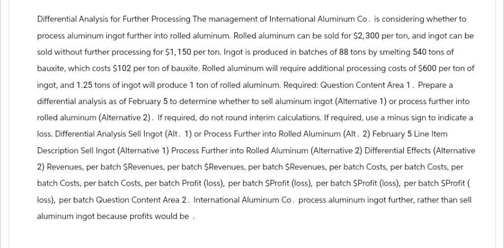 Differential Analysis for Further Processing The management of International Aluminum Co. is considering whether to
process aluminum ingot further into rolled aluminum. Rolled aluminum can be sold for $2,300 per ton, and ingot can be
sold without further processing for $1,150 per ton. Ingot is produced in batches of 88 tons by smelting 540 tons of
bauxite, which costs $102 per ton of bauxite. Rolled aluminum will require additional processing costs of $600 per ton of
ingot, and 1.25 tons of ingot will produce 1 ton of rolled aluminum. Required: Question Content Area 1. Prepare a
differential analysis as of February 5 to determine whether to sell aluminum ingot (Alternative 1) or process further into
rolled aluminum (Alternative 2). If required, do not round interim calculations. If required, use a minus sign to indicate a
loss. Differential Analysis Sell Ingot (Alt. 1) or Process Further into Rolled Aluminum (Alt. 2) February 5 Line Item
Description Sell Ingot (Alternative 1) Process Further into Rolled Aluminum (Alternative 2) Differential Effects (Alternative
2) Revenues, per batch $Revenues, per batch $Revenues, per batch $Revenues, per batch Costs, per batch Costs, per
batch Costs, per batch Costs, per batch Profit (loss), per batch $Profit (loss), per batch $Profit (loss), per batch $Profit (
loss), per batch Question Content Area 2. International Aluminum Co. process aluminum ingot further, rather than sell
aluminum ingot because profits would be.