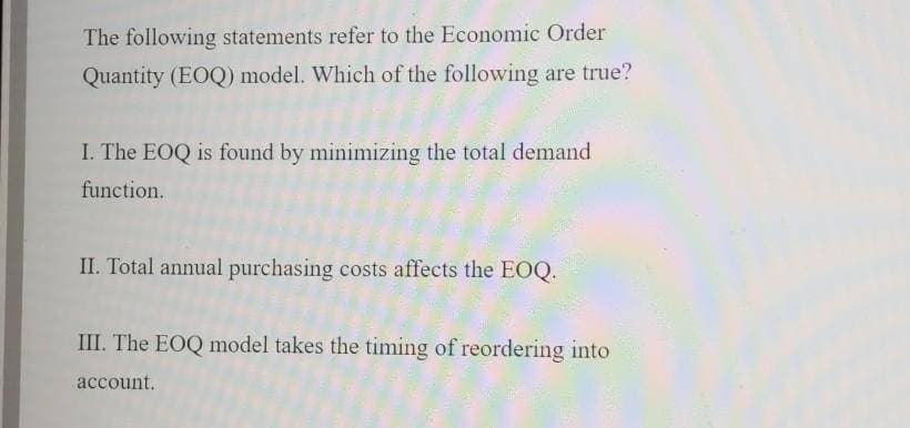 The following statements refer to the Economic Order
Quantity (EOQ) model. Which of the following are true?
I. The EOQ is found by minimizing the total demand
function.
II. Total annual purchasing costs affects the EOQ.
III. The EOQ model takes the timing of reordering into
account.