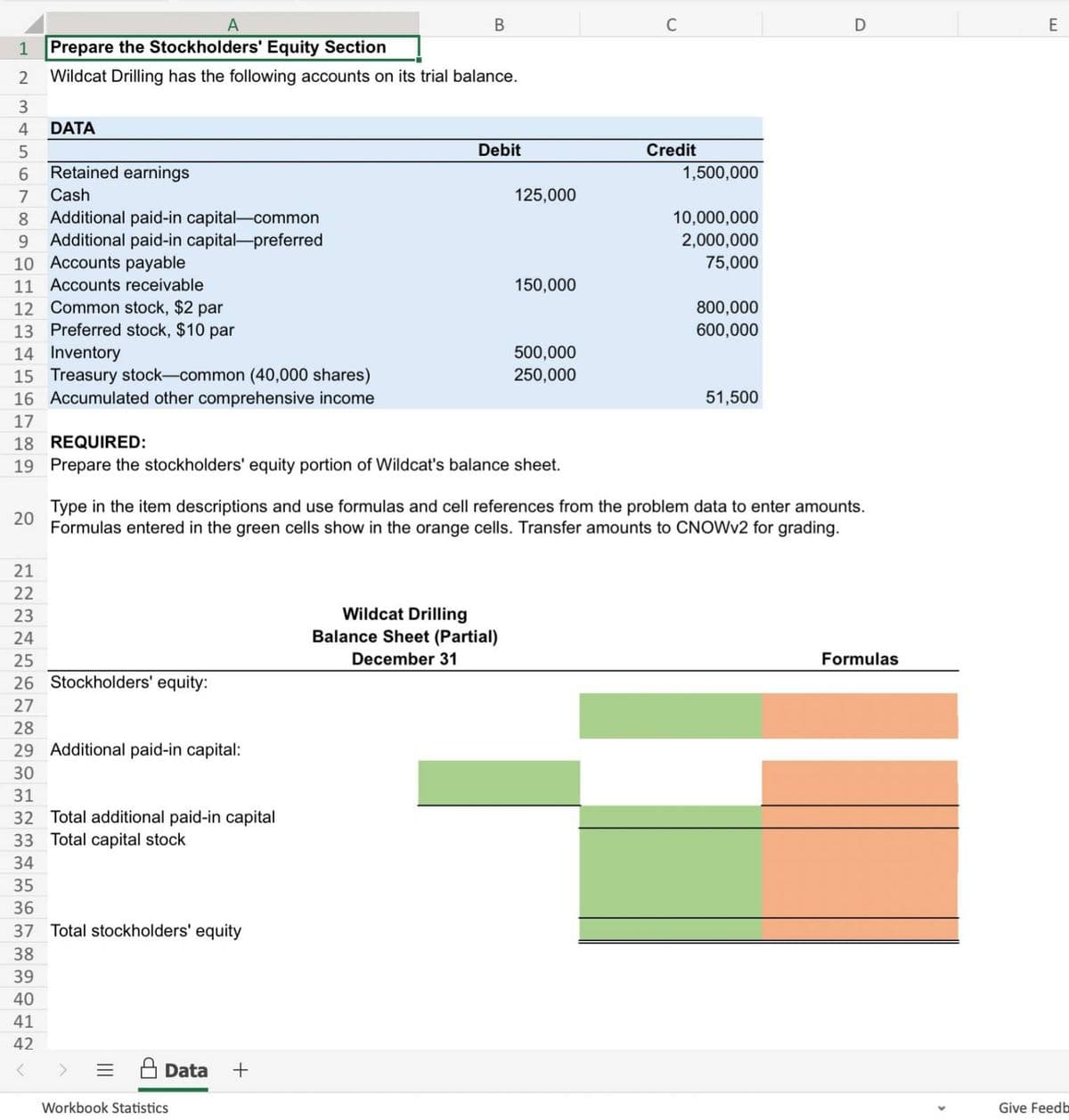 12
34567
20
8 Additional paid-in capital-common
9 Additional paid-in capital-preferred
10 Accounts payable
11 Accounts receivable
12 Common stock, $2 par
13 Preferred stock, $10 par
22225
21
A
Prepare the Stockholders' Equity Section
Wildcat Drilling has the following accounts on its trial balance.
23
DATA
24
Retained earnings
Cash
14 Inventory
15 Treasury stock-common (40,000 shares)
16 Accumulated other comprehensive income
17
18 REQUIRED:
19 Prepare the stockholders' equity portion of Wildcat's balance sheet.
B
25
26 Stockholders' equity:
27
28
29 Additional paid-in capital:
30
31
32 Total additional paid-in capital
33 Total capital stock
34
35
36
37 Total stockholders' equity
38
39
40
41
42
<
Data +
Debit
Workbook Statistics
125,000
150,000
Wildcat Drilling
Balance Sheet (Partial)
December 31
500,000
250,000
C
Credit
1,500,000
10,000,000
2,000,000
75,000
Type in the item descriptions and use formulas and cell references from the problem data to enter amounts.
Formulas entered in the green cells show in the orange cells. Transfer amounts to CNOWV2 for grading.
800,000
600,000
51,500
D
Formulas
E
Give Feedb