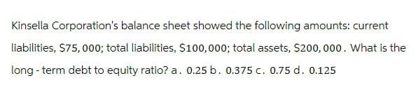 Kinsella Corporation's balance sheet showed the following amounts: current
liabilities, $75,000; total liabilities, $100,000; total assets, $200,000. What is the
long-term debt to equity ratio? a. 0.25 b. 0.375 c. 0.75 d. 0.125