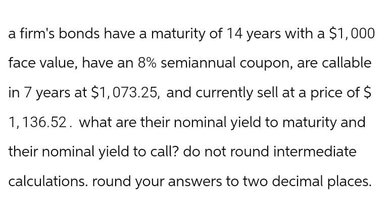 a firm's bonds have a maturity of 14 years with a $1,000
face value, have an 8% semiannual coupon, are callable
in 7 years at $1,073.25, and currently sell at a price of $
1,136.52. what are their nominal yield to maturity and
their nominal yield to call? do not round intermediate
calculations. round your answers to two decimal places.