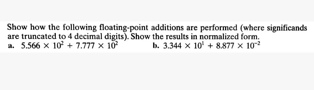 Show how the following floating-point additions are performed (where significands
are truncated to 4 decimal digits). Show the results in normalized form.
a. 5.566 × 10² + 7.777 × 10²
b. 3.344 × 10¹ + 8.877 × 10-²