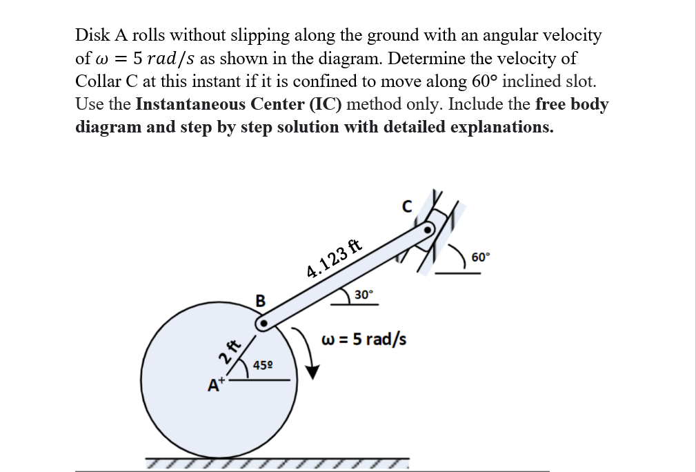 Disk A rolls without slipping along the ground with an angular velocity
of w = 5 rad/s as shown in the diagram. Determine the velocity of
Collar C at this instant if it is confined to move along 60° inclined slot.
Use the Instantaneous Center (IC) method only. Include the free body
diagram and step by step solution with detailed explanations.
A
2 ft
B
45°
4.123 ft
30°
с
w = 5 rad/s
60°