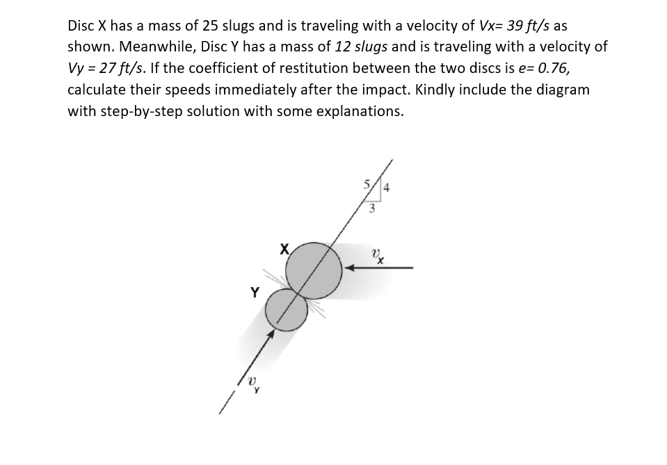 Disc X has a mass of 25 slugs and is traveling with a velocity of Vx= 39 ft/s as
shown. Meanwhile, Disc Y has a mass of 12 slugs and is traveling with a velocity of
Vy = 27 ft/s. If the coefficient of restitution between the two discs is e= 0.76,
calculate their speeds immediately after the impact. Kindly include the diagram
with step-by-step solution with some explanations.
Y
X
3