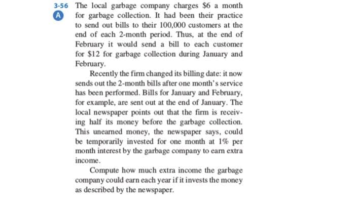 A
3-56 The local garbage company charges $6 a month
for garbage collection. It had been their practice
to send out bills to their 100,000 customers at the
end of each 2-month period. Thus, at the end of
February it would send a bill to each customer
for $12 for garbage collection during January and
February.
Recently the firm changed its billing date: it now
sends out the 2-month bills after one month's service
has been performed. Bills for January and February,
for example, are sent out at the end of January. The
local newspaper points out that the firm is receiv-
ing half its money before the garbage collection.
This unearned money, the newspaper says, could
be temporarily invested for one month at 1% per
month interest by the garbage company to earn extra
income.
Compute how much extra income the garbage
company could earn each year if it invests the money
as described by the newspaper.