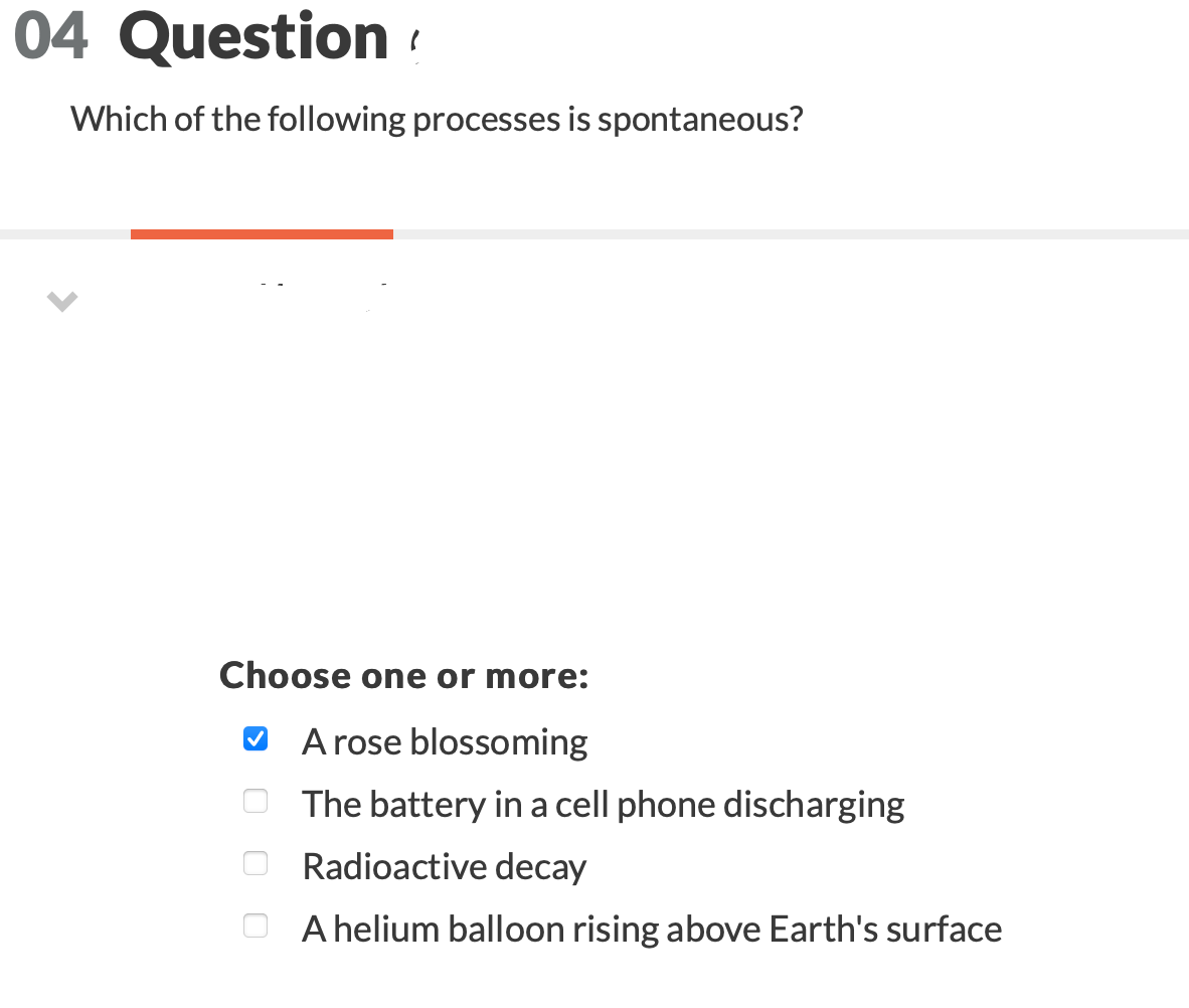 04 Question?
Which of the following processes is spontaneous?
Choose one or more:
A rose blossoming
The battery in a cell phone discharging
Radioactive decay
A helium balloon rising above Earth's surface
00