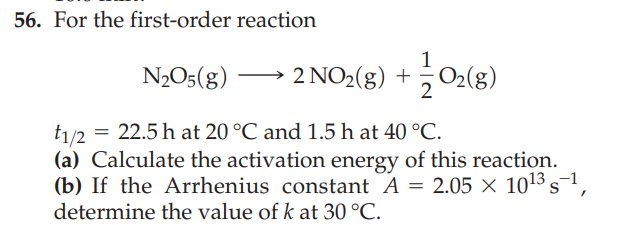 56. For the first-order reaction
2 NO₂(g) + O₂(g)
N₂O5(g)
t1/2 = 22.5 h at 20 °C and 1.5 h at 40 °C.
-1
(a) Calculate the activation energy of this reaction.
(b) If the Arrhenius constant A = 2.05 × 10¹³ s-¹,
determine the value of k at 30 °C.