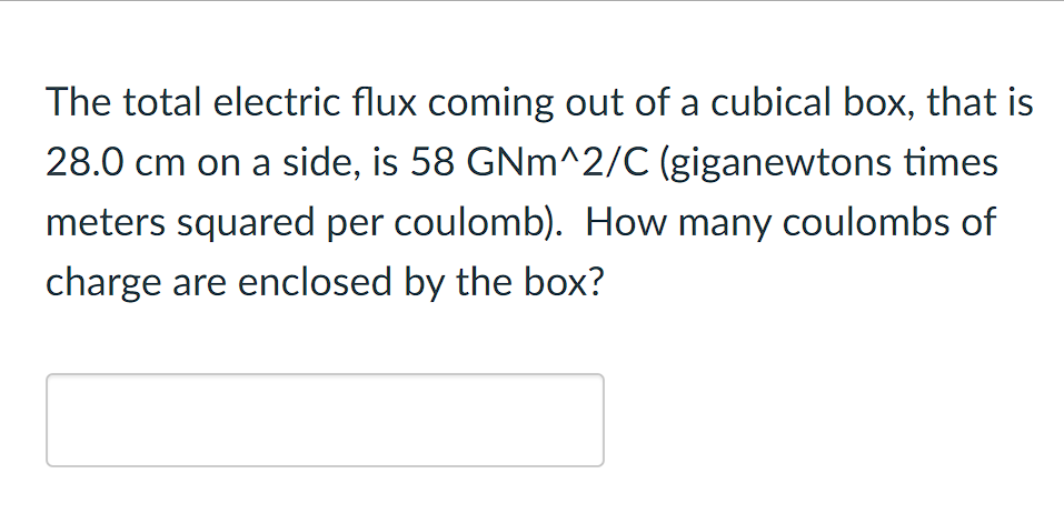 The total electric flux coming out of a cubical box, that is
28.0 cm on a side, is 58 GNm^2/C (giganewtons times
meters squared per coulomb). How many coulombs of
charge are enclosed by the box?