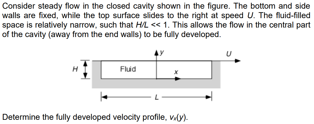 Consider steady flow in the closed cavity shown in the figure. The bottom and side
walls are fixed, while the top surface slides to the right at speed U. The fluid-filled
space is relatively narrow, such that H/L << 1. This allows the flow in the central part
of the cavity (away from the end walls) to be fully developed.
H
Fluid
X
Determine the fully developed velocity profile, vx(y).