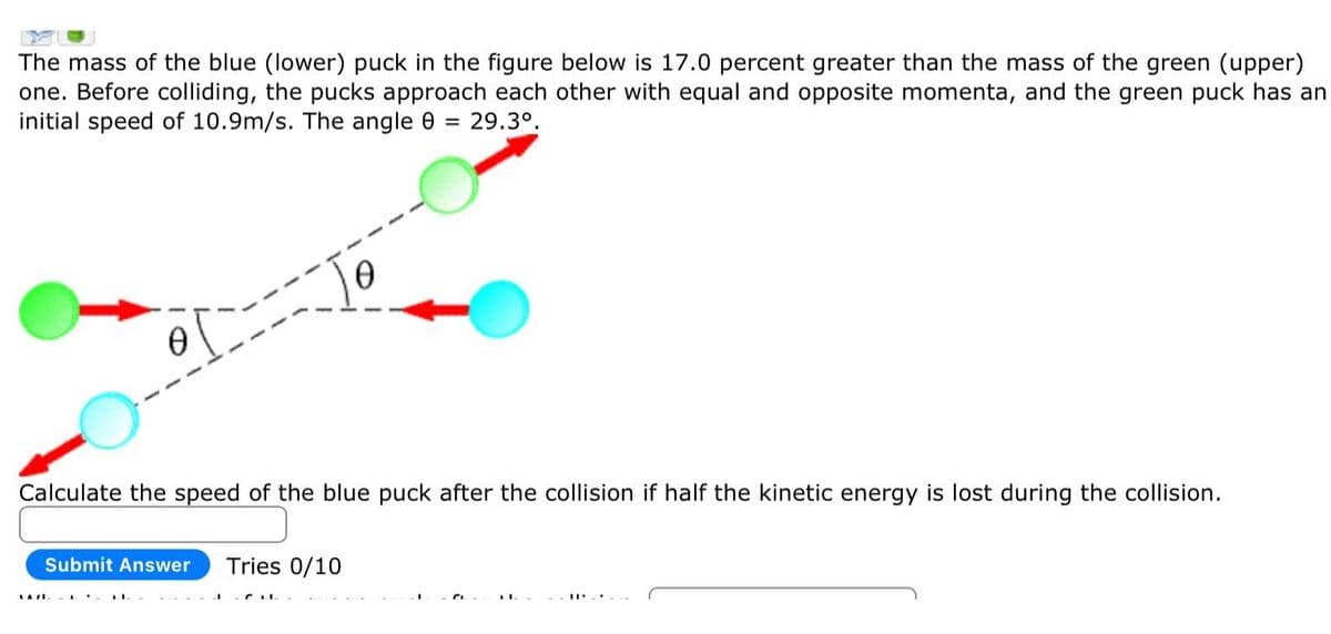 The mass of the blue (lower) puck in the figure below is 17.0 percent greater than the mass of the green (upper)
one. Before colliding, the pucks approach each other with equal and opposite momenta, and the green puck has an
initial speed of 10.9m/s. The angle 8 29.3⁰.
=
0
Calculate the speed of the blue puck after the collision if half the kinetic energy is lost during the collision.
Submit Answer Tries 0/10
SATILI
0