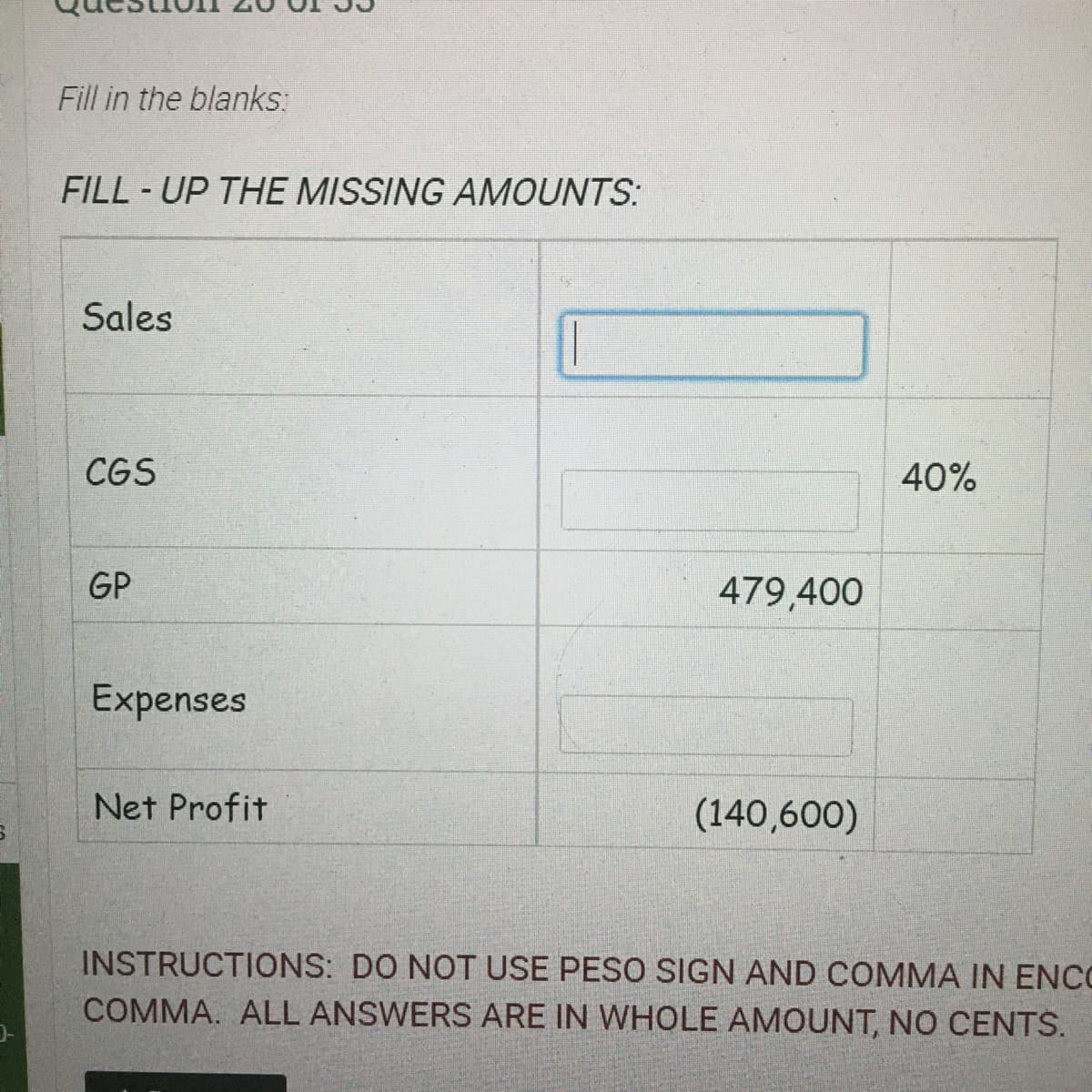 Fill in the blanks:
FILL - UP THE MISSING AMOUNTS:
Sales
CGS
40%
GP
479,400
Expenses
Net Profit
(140,600)
INSTRUCTIONS: DO NOT USE PESO SIGN AND COMMA IN ENCO
COMMA. ALL ANSWERS ARE IN WHOLE AMOUNT, NO CENTS.
