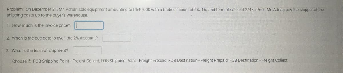 Problem: On December 31, Mr. Adrian sold equipment amounting to P640,000 with a trade discount of 6%, 1%, and term of sales of 2/45, n/60. Mr. Adrian pay the shipper of the
shipping costs up to the buyer's warehouse.
1. How much is the invoice price?
2. When is the due date to avail the 2% discount?
3. What is the term of shipment?
Choose if: FOB Shipping Point - Freight Collect, FOB Shipping Point - Freight Prepaid, FOB Destination - Freight Prepaid, FOB Destination - Freight Collect
