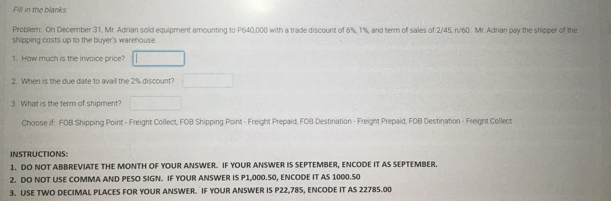 Fill in the blanks:
Problem: On December 31, Mr. Adrian sold equipment amounting to P640,000 with a trade discount of 6%, 1%, and term of sales of 2/45, n/60. Mr. Adrian pay the shipper of the
shipping costs up to the buyer's warehouse.
1. How much is the invoice price?
2. When is the due date to avail the 2% discount?
3. What is the term of shipment?
Choose if. FOB Shipping Point - Freight Collect, FOB Shipping Point - Freight Prepaid, FOB Destination - Freight Prepaid, FOB Destination - Freight Collect
INSTRUCTIONS:
1. DO NOT ABBREVIATE THE MONTH OF YOUR ANSWER. IF YOUR ANSWER IS SEPTEMBER, ENCODE IT AS SEPTEMBER.
2. DO NOT USE COMMA AND PESO SIGN. IF YOUR ANSWER IS P1,000.50, ENCODE IT AS 1000.50
3. USE TWO DECIMAL PLACES FOR YOUR ANSWER. IF YOUR ANSWER IS P22,785, ENCODE IT AS 22785.00
