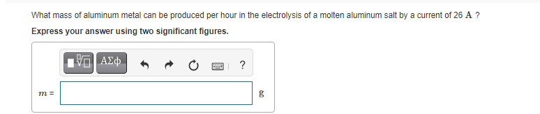 What mass of aluminum metal can be produced per hour in the electrolysis of a molten aluminum salt by a current of 26 A ?
Express your answer using two significant figures.
