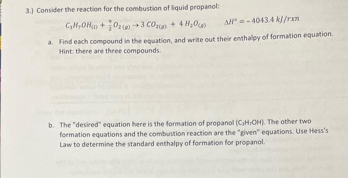 3.) Consider the reaction for the combustion of liquid propanol:
C3H₂OH() + O2(g) →3 CO2(g) + 4H₂O(g)
AH = -4043.4 kJ/rxn
a. Find each compound in the equation, and write out their enthalpy of formation equation.
Hint: there are three compounds.
b. The "desired" equation here is the formation of propanol (C3H₂OH). The other two
formation equations and the combustion reaction are the "given" equations. Use Hess's
Law to determine the standard enthalpy of formation for propanol.