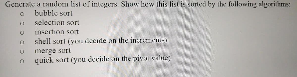 Generate a random list of integers. Show how this list is sorted by the following algorithms:
bubble sort
selection sort
insertion sort
shell sort (you decide on the increments)
merge sort
quick sort (you decide on the pivot value)
