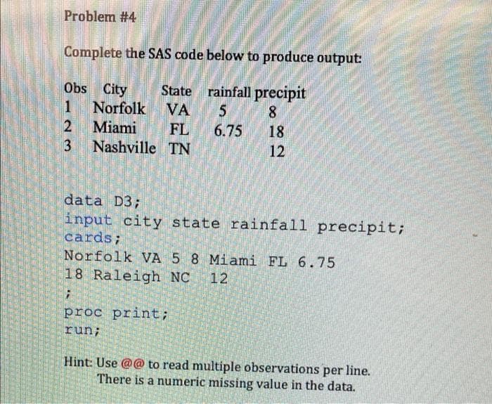 Problem #4
Complete the SAS code below to produce output:
State rainfall precipit
8.
Obs City
1
Norfolk VA
Miami
18
12
FL
6.75
3
Nashville TN
data D3;
input city state rainfall precipit;
cards;
Norfolk VA 5 8 Miami FL 6.75
18 Raleigh NC
12
proc print;
run;
Hint: Use @@ to read multiple observations per line.
There is a numeric missing value in the data.

