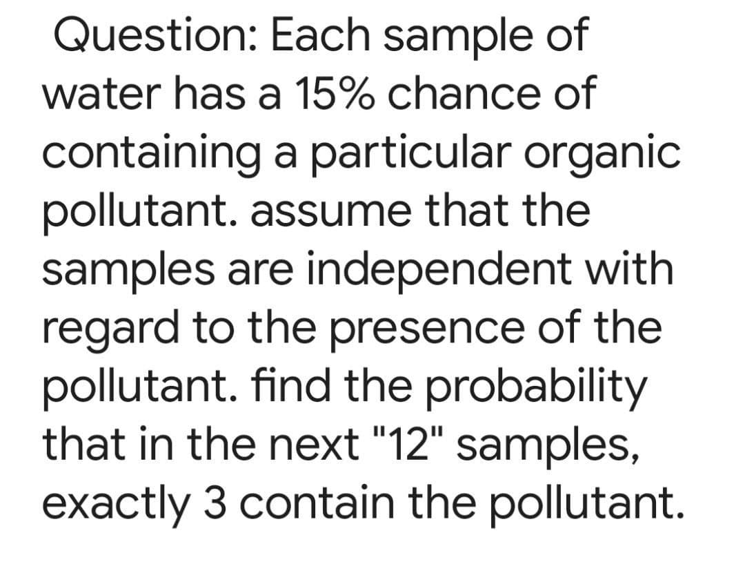 Question: Each sample of
water has a 15% chance of
containing a particular organic
pollutant. assume that the
samples are independent with
regard to the presence of the
pollutant. find the probability
that in the next "12" samples,
exactly 3 contain the pollutant.
