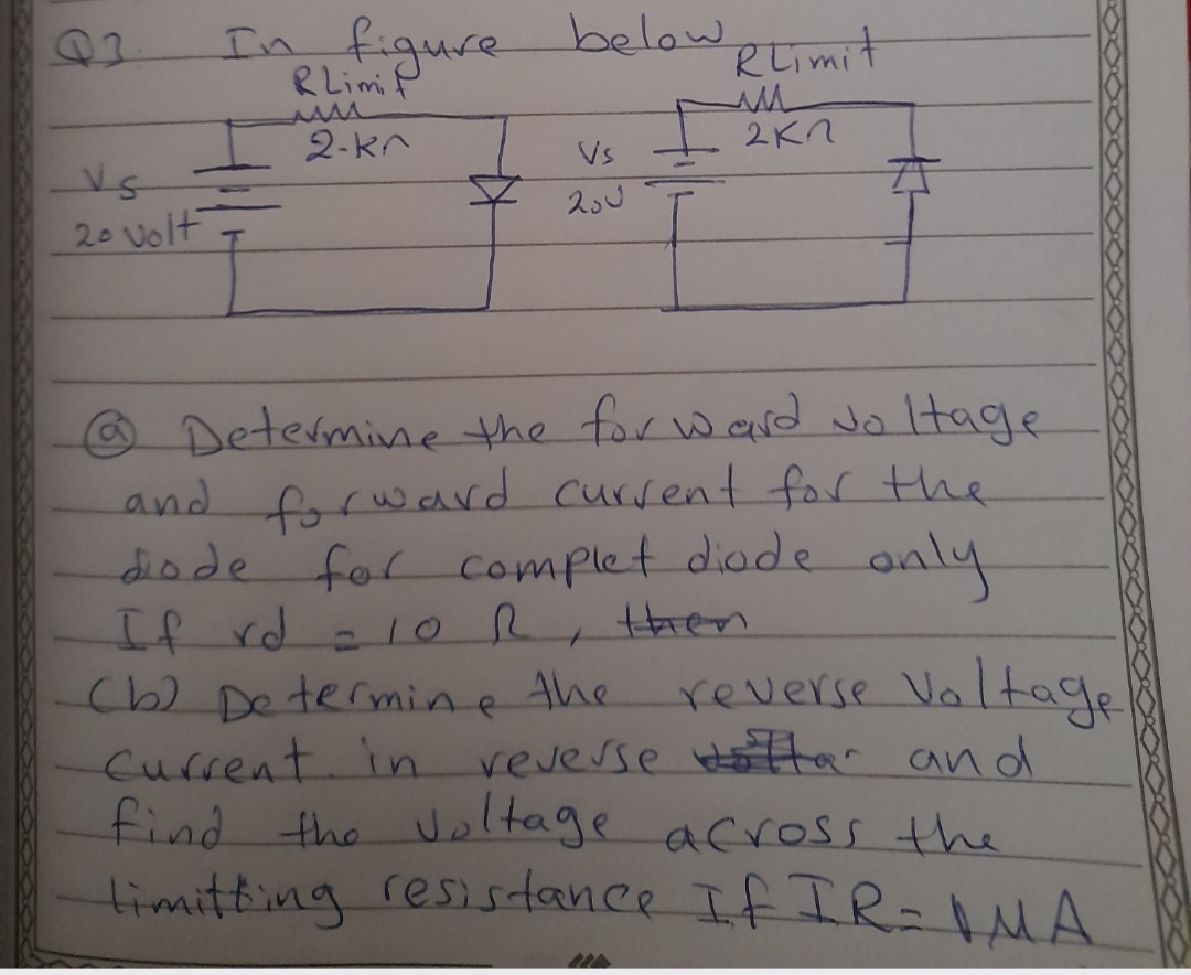In figure below
RLimiP
Rtimit
2-kn
I 2KN
Vs
20 volt
Determine the for ward Jo ltage
and frward cursent for the
diode for complet diode anly
If rd.
(b) Determine the
Current in veverse Har and
find the Uoltage across the
timitting resisdance If IR-MA
10R, tHren
reverse Valtage
