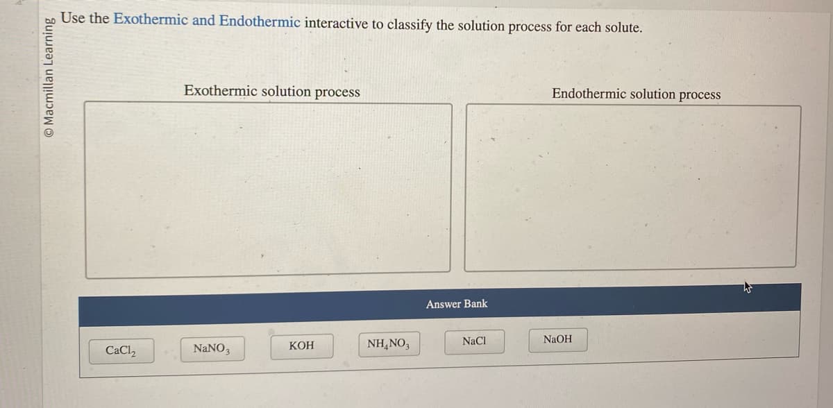 O Macmillan Learning
Use the Exothermic and Endothermic interactive to classify the solution process for each solute.
CaCl₂
Exothermic solution process
NaNO3
KOH
NH4NO3
Answer Bank
NaCl
Endothermic solution process
NaOH