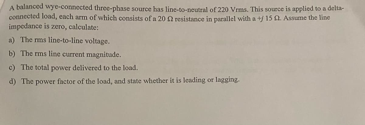 A balanced wye-connected three-phase source has line-to-neutral of 220 Vrms. This source is applied to a delta-
connected load, each arm of which consists of a 20 22 resistance in parallel with a +j 15 2. Assume the line
impedance is zero, calculate:
a) The rms line-to-line voltage.
b) The rms line current magnitude.
c) The total power delivered to the load.
d) The power factor of the load, and state whether it is leading or lagging.