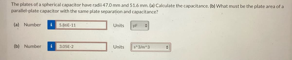 The plates of a spherical capacitor have radii 47.0 mm and 51.6 mm. (a) Calculate the capacitance. (b) What must be the plate area of a
parallel-plate capacitor with the same plate separation and capacitance?
(a) Number i 5.86E-11
(b) Number i 3.05E-2
Units
Units
pF
+
s^3/m^3
+