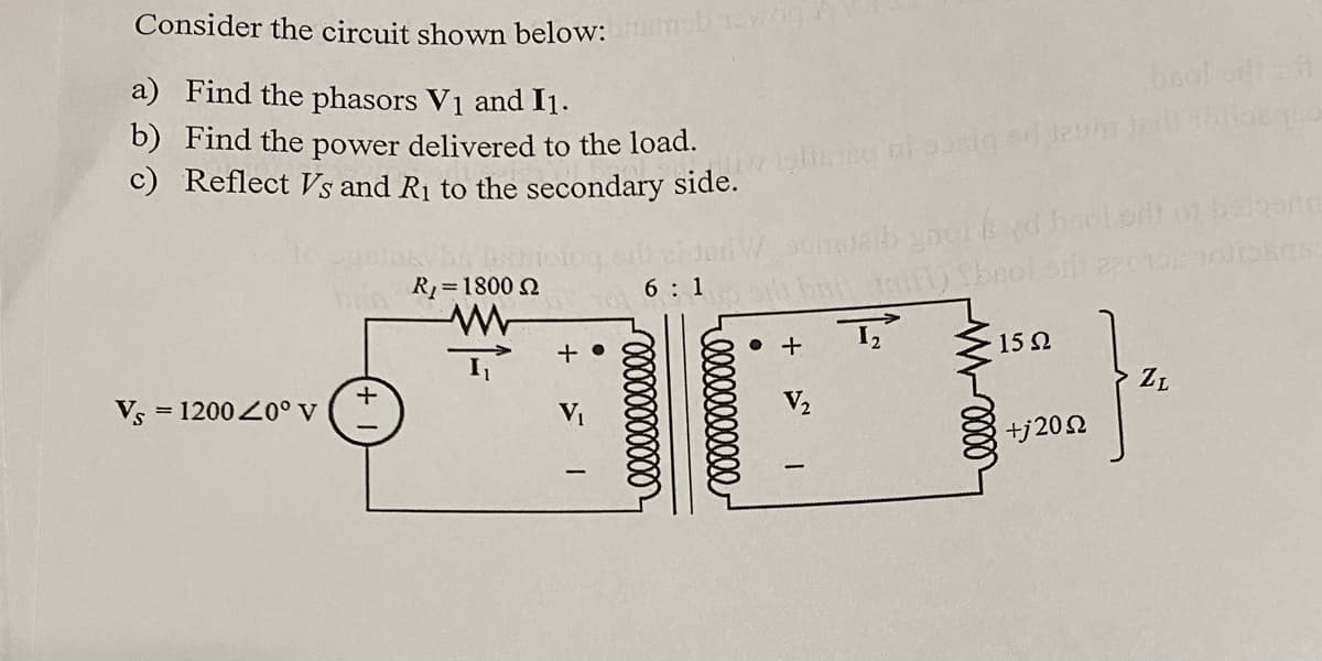 Consider the circuit shown below:
a) Find the phasors V₁ and 11.
b) Find the power delivered to the load.
c) Reflect Vs and R₁ to the secondary side.
Vs = 1200 20° V
+
R₁ = 1800 22
+
mob nowog/
6:1
0:1
bool oft not
olisisy al pocią od Jeum jadi motionquo
sungleib gnol
DAT HEL) SE
I₂
+
yd bool.or) of beigerte
10 10113kS
15Ω
+j20 Ω
}
ZL